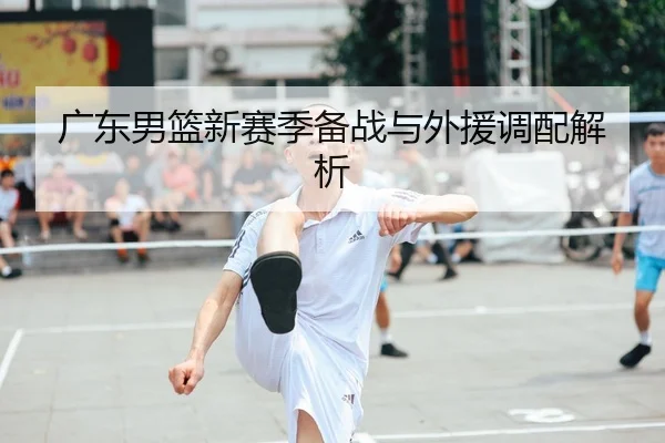广东男篮新赛季备战与外援调配解析